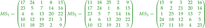$$
\begin{align}
\color{green} {
MS_{1} = 
\begin{pmatrix} 
17 & 24 & 1 & 8 & 15 \\
23 & 5 & 7 & 14 & 16 \\
4 & 6 & 13 & 20 & 22 \\
10 & 12 & 19 & 21 & 3 \\
11 & 18 & 25 & 2 & 9 
\end{pmatrix}
}
&
\color{green} {
MS_{2} = 
\begin{pmatrix} 
11 & 18 & 25 & 2 & 9 \\
17 & 24 & 1 & 8 & 15 \\
23 & 5 & 7 & 14 & 16 \\
4 & 6 & 13 & 20 & 22 \\
10 & 12 & 19 & 21 & 3 
\end{pmatrix}
}
&
\color{green} {
MS_{3} = 
\begin{pmatrix} 
15 & 9 & 3 & 22 & 16 \\
8 & 2 & 21 & 20 & 14 \\
1 & 25 & 19 & 13 & 7 \\
24 & 18 & 12 & 6 & 5 \\
17 & 11 & 10 & 4 & 23 
\end{pmatrix}
}
\end{align}
$$