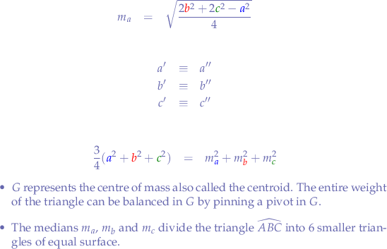 
\begin{eqnarray*}
m_{a} &=& \sqrt{\frac{2{\color{red}b}^{2}+2{\color{green}c}^{2}-{\color{blue}a}^{2}}{4}} 
\end{eqnarray*}

\begin{eqnarray*}
a' &\equiv& a'' & \\
b' &\equiv& b'' & \\
c' &\equiv& c''
\end{eqnarray*}

\begin{eqnarray*}
\frac{3}{4}({\color{blue}a}^{2} + {\color{red}b}^{2} + {\color{green}c}^{2}) &=& m_{{\color{blue}a}}^{2} + m_{{\color{red}b}}^{2} + m_{{\color{green}c}}^{2}
\end{eqnarray*}

\begin{itemize}
  \item $G$ represents the centre of mass also called the centroid. The entire weight of the triangle can be balanced in $G$ by pinning a pivot in $G$.
  \item The medians $m_{a}$, $m_{b}$ and $m_{c}$ divide the triangle $\widehat{ABC}$ into $6$ smaller triangles of equal surface.
\end{itemize}

