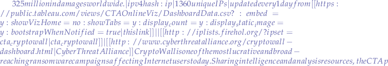 $325 million in damages worldwide.|ipv4 hash:ip|1360 unique IPs|updated every 1 day  from [[https://public.tableau.com/views/CTAOnlineViz/DashboardData.csv?:embed=y&:showVizHome=no&:showTabs=y&:display_count=y&:display_static_image=y&:bootstrapWhenNotified=true|this link]]|
|[[http://iplists.firehol.org/?ipset=cta_cryptowall|cta_cryptowall]]|[[http://www.cyberthreatalliance.org/cryptowall-dashboard.html|Cyber Threat Alliance]]  CryptoWall is one of the most lucrative and broad-reaching ransomware campaigns affecting Internet users today. Sharing intelligence and analysis resources, the CTA profiled the latest version of CryptoWall, which impacted hundreds of thousands of users, resulting in over US $