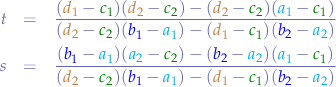 \begin{eqnarray*}
t &=& \frac{({\color{brown}d_{1}}-{\color{green}c_{1}})({\color{brown}d_{2}}-{\color{green}c_{2}})-({\color{brown}d_{2}}-{\color{green}c_{2}})({\color{cyan}a_{1}}-{\color{green}c_{1}})}{({\color{brown}d_{2}}-{\color{green}c_{2}})({\color{blue}b_{1}}-{\color{cyan}a_{1}})-({\color{brown}d_{1}}-{\color{green}c_{1}})({\color{blue}b_{2}}-{\color{cyan}a_{2}})} \\
s &=& \frac{({\color{blue}b_{1}}-{\color{cyan}a_{1}})({\color{cyan}a_{2}}-{\color{green}c_{2}})-({\color{blue}b_{2}}-{\color{cyan}a_{2}})({\color{cyan}a_{1}}-{\color{green}c_{1}})}{({\color{brown}d_{2}}-{\color{green}c_{2}})({\color{blue}b_{1}}-{\color{cyan}a_{1}})-({\color{brown}d_{1}}-{\color{green}c_{1}})({\color{blue}b_{2}}-{\color{cyan}a_{2}})}
\end{eqnarray*}