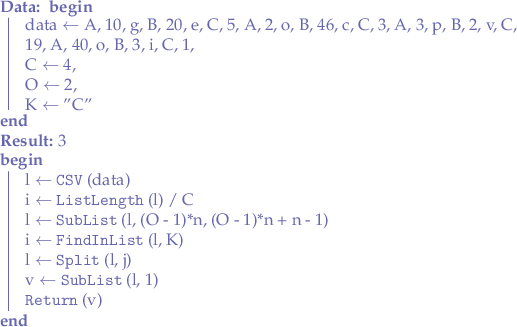 
\begin{algorithm}
\DontPrintSemicolon
\SetKwFunction{GetValue}{GetValue}
\SetKwFunction{CSV}{CSV}
\SetKwFunction{ListLength}{ListLength}
\SetKwFunction{SubList}{SubList}
\SetKwFunction{FindInList}{FindInList}
\SetKwFunction{ElementAt}{ElementAt}
\SetKwFunction{Split}{Split}
\SetKwFunction{Return}{Return}

\KwData{
    \Begin{
        data $\leftarrow$ A, 10, g, B, 20, e, C, 5, A, 2, o, B, 46, c, C, 3, A, 3, p, B, 2, v, C, 19, A, 40, o, B, 3, i, C, 1, \\
        C $\leftarrow$ 4, \\
        O $\leftarrow$ 2, \\
        K $\leftarrow$ "C"
    }
}
\KwResult{3}

\Begin{
    l $\leftarrow$ \CSV(data)\;
    i $\leftarrow$ \ListLength(l) $/$ C\;
    l $\leftarrow$ \SubList(l, (O - 1)*n, (O - 1)*n + n - 1)\;
    i $\leftarrow$ \FindInList(l, K)\;
    l $\leftarrow$ \Split(l, j)\;
    v $\leftarrow$ \SubList(l, 1)\;
    \Return(v)\;
}
\end{algorithm}
