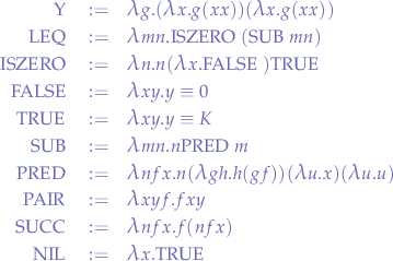 \begin{eqnarray*}
\lfunc{Y} &:=& \llambda g. (\llambda x. g (x x)) (\llambda x. g (x x)) \\
\lfunc{LEQ} &:=& \llambda mn.\lfunc{ISZERO} (\boldmath\mathrm{SUB}\; m n) \\
\lfunc{ISZERO} &:=& \llambda n. n (\llambda x. \lfunc{FALSE}) \lfunc{TRUE} \\
\lfunc{FALSE} &:=& \llambda xy. y \equiv 0 \\
\lfunc{TRUE} &:=& \llambda xy.y \equiv K \\
\lfunc{SUB} &:=& \llambda mn. n \lfunc{PRED} m \\
\lfunc{PRED} &:=& \llambda nfx. n (\llambda gh. h (g f)) (\llambda u. x) (\llambda u. u) \\
\lfunc{PAIR} &:=& \llambda xyf. f x y \\
\lfunc{SUCC} &:=& \llambda nfx. f (n f x) \\
\lfunc{NIL} &:=& \llambda x. \lfunc{TRUE}
\end{eqnarray*}